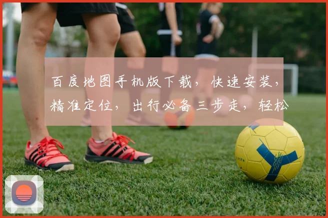 百度地图手机版下载，快速安装，精准定位，出行必备三步走，轻松掌握