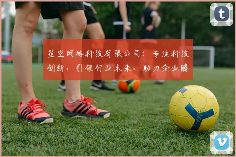 星空网络科技有限公司：专注科技创新，引领行业未来，助力企业腾飞，打造核心竞争力，服务至上。