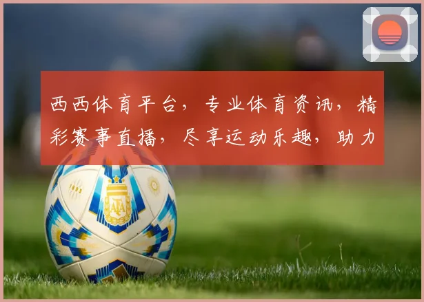 西西体育平台，专业体育资讯，精彩赛事直播，尽享运动乐趣，助力健康生活